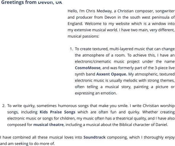 Greetings from Devon, UK  Hello, I’m Chris Medway, a Christian composer, songwriter and producer from Devon in the south west peninsula of England. Welcome to my website which is a window into my extensive musical world. I have two main, very different, musical passions:  	1.	To create textured, multi-layered music that can change the atmosphere of a room. To achieve this, I have an electronic/cinematic music project under the name CosmoMoose, and was formerly part of the 3-piece live synth band Axxent Opaque. My atmospheric, textured electronic music is usually melodic with strong themes, often telling a musical story, painting a picture or expressing an emotion.  	2.	To write quirky, sometimes humorous songs that make you smile. I write Christian worship songs, including Kids Praise Songs which are often fun and quirky. Whether creating electronic music or songs for children, my music often has a theatrical quality, and I have also composed for musical theatre, including a musical about the Biblical character of Daniel.    I have combined all these musical loves into Soundtrack composing, which I thoroughly enjoy and am seeking to do more of.